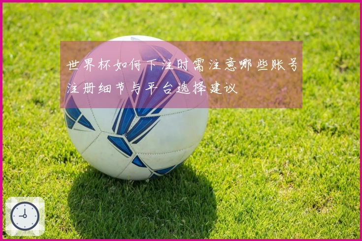 世界杯如何下注时需注意哪些账号注册细节与平台选择建议